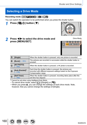 Page 160160
Shutter and Drive Settings
Selecting a Drive Mode
Recording mode: 
You can switch the operation to be performed when you press the shutter b\
utton.
1Press [  ] button (  )
2Press   to select the drive mode and 
press [MENU/SET]Drive Mode
[Single] When the shutter button is pressed, only one picture is recorded.
[Burst] (→161)The pictures are recorded in succession while the shutter button is 
pressed.
[4K PHOTO] 
(→164)When the shutter button is pressed, a 4K photo is recorded.
[Auto Bracket]*...