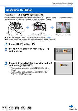 Page 164164
Shutter and Drive Settings
Recording 4K Photos
Recording mode: 
You can select the desired moment from a burst of 4K photos taken at 30 f\
rames/second 
and save that moment as a picture of approx. 8 million pixels.
Record a 4K photoSelect and save pictures The picture is complete
 • To record pictures, use a UHS Speed Class 3 card.  (→29) • When recording 4K photos, the angle of view becomes narrower
.
1Press [  ] button (  )
2Press   to select an item ([  ], etc.) 
and press 
3Press   to select the...