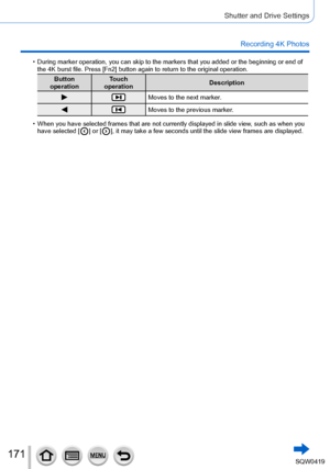 Page 171171
Shutter and Drive Settings
Recording 4K Photos
 •During marker operation, you can skip to the markers that you added or t\
he beginning or end of 
the 4K burst file. Press [Fn2] button again to return to the original op\
eration.
Button 
operation Touch 
operation Description
Moves to the next marker.
Moves to the previous marker.
 •When you have selected frames that are not currently displayed in slide \
view, such as when you 
have selected [  ] or [  ], it may take a few seconds until the slide...