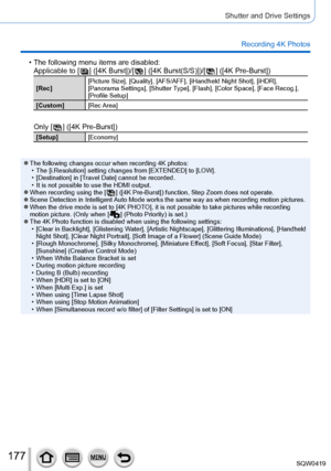 Page 177177
Shutter and Drive Settings
Recording 4K Photos
 • The following menu items are disabled:Applicable to [  ] ([4K Burst])/[  ] ([4K Burst(S/S)])/[  ] ([4K Pre-Burst])
[Rec] [Picture Size], [Quality], [AFS/AFF], [iHandheld Night Shot], [iHDR], 
[Panorama Settings], [
Shutter Type], [Flash], [Color Space], [Face Recog.], 
[Profile Setup]
[Custom] [Rec Area]
Only [  ] ([4K Pre-Burst])
[Setup][Economy]
 ●The following changes occur when recording 4K photos: • The [i.Resolution] setting changes from...
