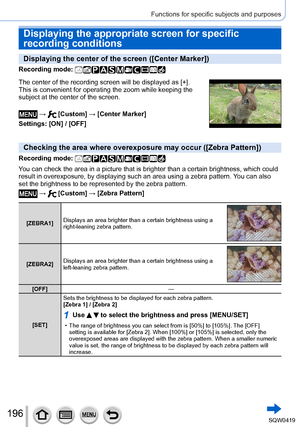 Page 196196
Functions for specific subjects and purposes
Displaying the appropriate screen for specific 
recording conditions
Displaying the center of the screen ([Center Marker])
Recording mode: 
The center of the recording screen will be displayed as [+].
This is convenient for operating the zoom while keeping the
subject at the center of the screen.
 →  [Custom] → [Center Marker]
Settings: [ON] / [OFF]
Checking the area where overexposure may occur ([Zebra Pattern])
Recording mode: 
You can check the area in...