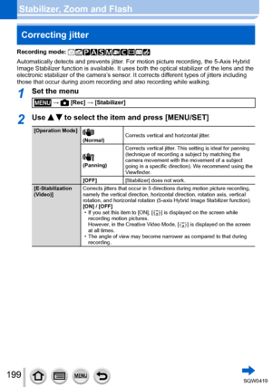 Page 199199
Stabilizer, Zoom and FlashCorrecting jitter
Recording mode: 
Automatically detects and prevents jitter. For motion picture recording, the 5-Axis Hybrid 
Image Stabilizer function is available. It uses both the optical stabili\
zer of the lens and the 
electronic stabilizer of the camera’s sensor. It corrects different types of jitters including 
those that occur during zoom recording and also recording while walking.\
1Set the menu
 →  [Rec] → [Stabilizer]
2Use   to select the item and press...