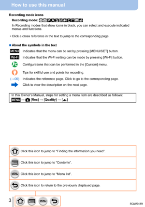 Page 33
How to use this manual
Click this icon to jump to “Finding the information you need”.
Click this icon to jump to “Contents”.
Click this icon to jump to “Menu list”.
Click this icon to return to the previously displayed page.
Recording mode icons
Recording mode: 
In Recording modes that show icons in black, you can select and execute \
indicated 
menus and functions.
 • Click a cross reference in the text to jump to the corresponding page.
 ■About the symbols in the text
Indicates that the menu can be...