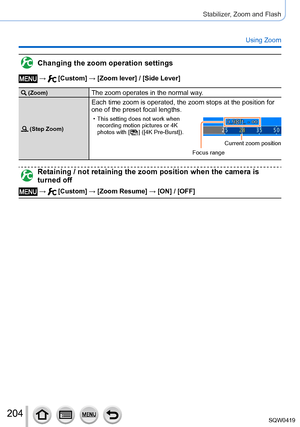 Page 204204
Stabilizer, Zoom and Flash
Using Zoom
Changing the zoom operation settings
 →  [Custom] → [Zoom lever] / [Side Lever]
 (Zoom)The zoom operates in the normal way.
 (Step Zoom)
Each time zoom is operated, the zoom stops at the position for 
one of the preset focal lengths.
 • This setting does not work when recording motion pictures or 4K 
photos with [
  ] ([4K Pre-Burst]).
Focus range Current zoom position
Retaining / not retaining the zoom position when the camera is 
turned off
 →  [Custom] → [Zoom...
