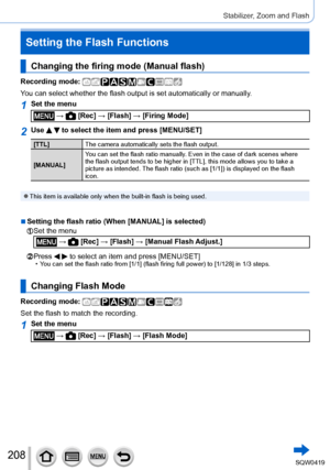 Page 208208
Stabilizer, Zoom and Flash
Changing the firing mode (Manual flash)
Recording mode: 
You can select whether the flash output is set automatically or manually.
1Set the menu
 →  [Rec] → [Flash] → [Firing Mode]
2Use   to select the item and press [MENU/SET]
[TTL]The camera automatically sets the flash output.
[MANUAL] You can set the flash ratio manually. Even in the case of dark scenes where 
the flash output tends to be higher in [TTL], this mode allows you to take a 
picture as intended. The flash...