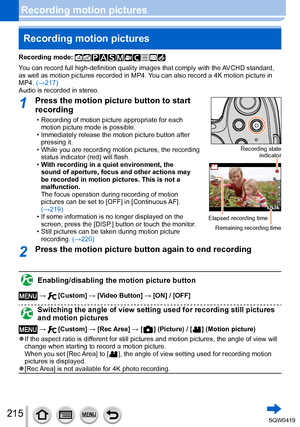 Page 215215
Recording motion picturesRecording motion pictures
Recording mode: 
You can record full high-definition quality images that comply with the AVCHD standard, 
as well as motion pictures recorded in MP4. You can also record a 4K motion picture in 
MP4. (→217)
Audio is recorded in stereo.
1Press the motion picture button to start 
recording
 • Recording of motion picture appropriate for each  motion picture mode is possible.
 • Immediately release the motion picture button after pressing it.
 • While you...