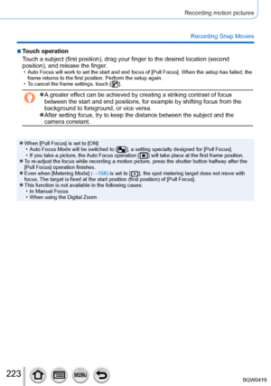 Page 223223
Recording motion pictures
Recording Snap Movies
 ■Touch operation
Touch a subject (first position), drag your finger to the desired locat\
ion (second 
position), and release the finger.
 • Auto Focus will work to set the start and end focus of [Pull Focus]. Whe\
n the setup has failed, the frame returns to the first position. Perform the setup again.
 • T

o cancel the frame settings, touch [
  ].
 ●A greater effect can be achieved by creating a striking contrast of focus 
between the start and end...