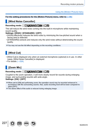 Page 227227
Recording motion pictures
Using the [Motion Picture] menu
For the setting procedures for the [Motion Picture] menu, refer to (→56)
[Wind Noise Canceller]
Recording mode: 
This will reduce the wind noise coming into the built-in microphone whil\
e maintaining 
sound quality.
Settings: [HIGH] / [STANDARD] / [OFF]
 • [HIGH] ef
fectively reduces the wind noise by minimizing the low-pitched sound whe\
n a 
strong wind is detected.
 • [ST

ANDARD] extracts and reduces only the wind noise without...