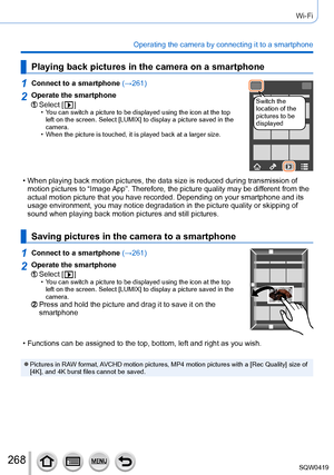 Page 268268
Wi-Fi
Operating the camera by connecting it to a smartphone
Playing back pictures in the camera on a smartphone
1Connect to a smartphone (→261)
Switch the 
location of the 
pictures to be 
displayed2Operate the smartphone
Select [  ] • You can switch a picture to be displayed using the icon at the top 
left on the screen. Select [LUMIX] to display a picture saved in the 
camera.
 • When the picture is touched, it is played back at a larger size.
 • When playing back motion pictures, the data size is...