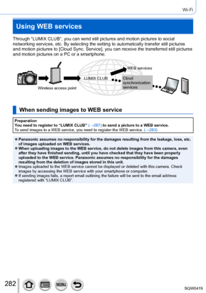 Page 282282
Wi-Fi
Using WEB services
Through “LUMIX CLUB”, you can send still pictures and motion pictu\
res to social 
networking services, etc. By selecting the setting to automatically tran\
sfer still pictures 
and motion pictures to [Cloud Sync. Service], you can receive the transferred still pictures 
and motion pictures on a PC or a smartphone.
Wireless access pointWEB services
Cloud 
synchronization 
services
LUMIX CLUB
When sending images to WEB service
Preparation
You need to register to “LUMIX CLUB”...