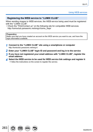 Page 283283
Wi-Fi
Using WEB services
Registering the WEB service to “LUMIX CLUB”
When sending images to WEB services, the WEB service being used must be \
registered 
with the “LUMIX CLUB”.
 • Check the “F
AQ/Contact us” on the following site for compatible WEB services. 
http://lumixclub.panasonic.net/eng/c/lumix_faqs/
Preparation
Make sure that you have created an account on the WEB service you want t\
o use, and have the 
login information available.
1Connect to the “LUMIX CLUB” site using a smartphone or...