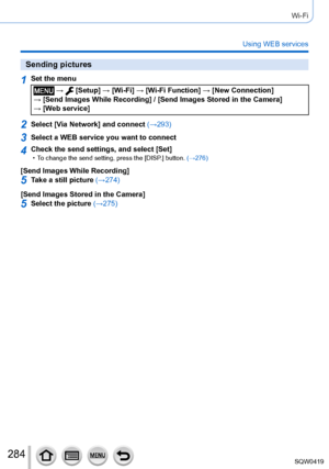 Page 284284
Wi-Fi
Using WEB services
Sending pictures
1Set the menu
 →  [Setup] → [Wi-Fi] → [Wi-Fi Function ] → [New Connection]  
→ [Send Images While Recording] / [Send Images Stored in the Camera]   → [Web service]
2Select [Via Network] and connect  (→293)
3Select a WEB service you want to connect
4Check the send settings, and select [Set] • To change the send setting, press the [DISP.] button. (→276)
[Send Images While Recording]
5Take a still picture (→274)
[Send Images Stored in the Camera]
5Select the...