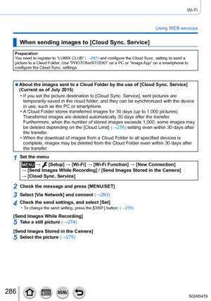 Page 286286
Wi-Fi
Using WEB services
When sending images to [Cloud Sync. Service]
Preparation
You need to register to “LUMIX CLUB” (→287) and configure the Cloud Sync. setting to send a 
picture to a Cloud Folder. Use “PHOTOfunSTUDIO” on a PC or “Image App” on a smartphone to 
configure the Cloud Sync. settings.
 ■About the images sent to a Cloud Folder by the use of [Cloud Sync. Service] 
(Current as of July 2015)
 • If you set the picture destination to [Cloud Sync. Service], sent pictures are  temporarily...