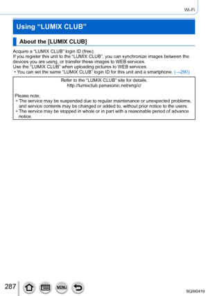 Page 287287
Wi-Fi
Using “LUMIX CLUB”
About the [LUMIX CLUB]
Acquire a “LUMIX CLUB” login ID (free).
If you register this unit to the “LUMIX CLUB”, you can synchronize\
 images between the 
devices you are using, or transfer these images to WEB services.
Use the “LUMIX CLUB” when uploading pictures to WEB services.
 • Y
ou can set the same “LUMIX CLUB” login ID for this unit and a smar\
tphone.  (→290)
Refer to the “LUMIX CLUB” site for details.
http://lumixclub.panasonic.net/eng/c/
Please note;
 • The service...