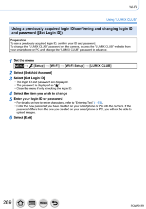 Page 289289
Wi-Fi
Using “LUMIX CLUB”
Using a previously acquired login ID/confirming and changing login ID 
and password ([Set Login ID])
Preparation
To use a previously acquired login ID, confirm your ID and password.
To change the “LUMIX CLUB” password on the camera, access the “L\
UMIX CLUB” website from 
your smartphone or PC and change the “LUMIX CLUB” password in adva\
nce.
1Set the menu
 →  [Setup] → [Wi-Fi] → [Wi-Fi Setup] → [LUMIX CLUB]
2Select [Set/Add Account]
3Select [Set Login ID] • The login ID and...