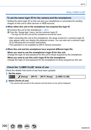 Page 290290
Wi-Fi
Using “LUMIX CLUB”
To set the same login ID for the camera and the smartphone
 • Setting the same login ID on this unit and your smartphone is convenient\
 for sending images on this unit to other devices or WEB services.
 ■When either this unit or the smartphone has acquired the login ID
Connect this unit to the smartphone  (→261)From the “Image App” menu, set the common login ID • The login IDs for this unit and the smartphone become the same.
 • After connecting this unit to the smartphone,...