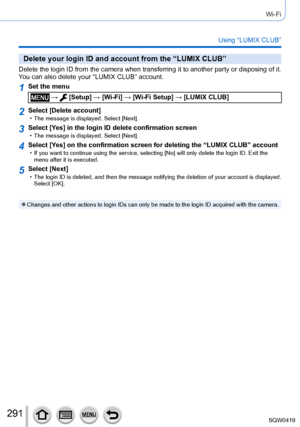 Page 291291
Wi-Fi
Using “LUMIX CLUB”
Delete your login ID and account from the “LUMIX CLUB”
Delete the login ID from the camera when transferring it to another party or disposing of it. 
You can also delete your “LUMIX CLUB” account.
1Set the menu
 →  [Setup] → [Wi-Fi] → [Wi-Fi Setup] → [LUMIX CLUB]
2Select [Delete account] • The message is displayed. Select [Next].
3Select [Ye s] in the login ID delete confirmation screen • The message is displayed. Select [Next].
4Select [Ye s] on the confirmation screen for...