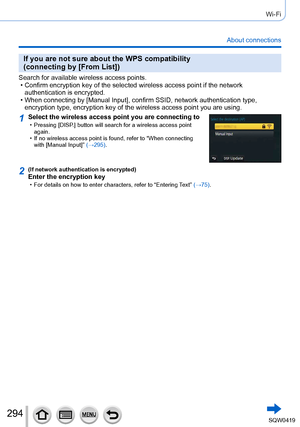 Page 294294
Wi-Fi
About connections
If you are not sure about the WPS compatibility  
(connecting by [From List])
Search for available wireless access points. • Confirm encryption key of the selected wireless access point if the netw\
ork authentication is encrypted.
 • When connecting by [Manual Input], confirm SSID, network authentication type,  encryption type, encryption key of the wireless access point you are usi\
ng.
1Select the wireless access point you are connecting to • Pressing [DISP .] button will...