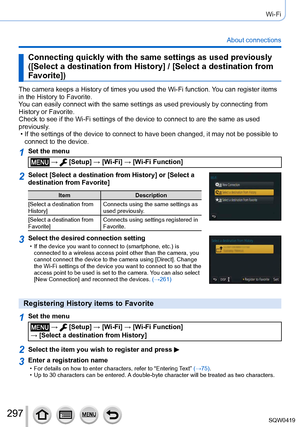 Page 297297
Wi-Fi
About connections
Connecting quickly with the same settings as used previously 
([Select a destination from History] / [Select a destination from 
Favorite])
The camera keeps a History of times you used the Wi-Fi function. You can register items 
in the History to Favorite.
You can easily connect with the same settings as used previously by conne\
cting from 
History or Favorite.
Check to see if the Wi-Fi settings of the device to connect to are the s\
ame as used 
previously.
 • If the...