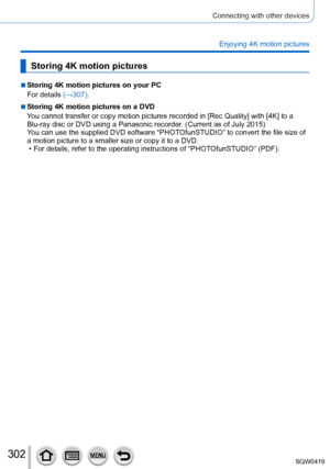 Page 302302
Connecting with other devices
Enjoying 4K motion pictures
Storing 4K motion pictures
 ■Storing 4K motion pictures on your PC
For details (→307).
 ■Storing 4K motion pictures on a DVD
You cannot transfer or copy motion pictures recorded in [Rec Quality] with [4K] to a 
Blu
-ray disc or DVD using a Panasonic recorder
. (Current as of July 2015)
You can use the supplied DVD software “PHOTOfunSTUDIO” to convert the file size of 
a motion picture to a smaller size or copy it to a DVD.
 • For details,...