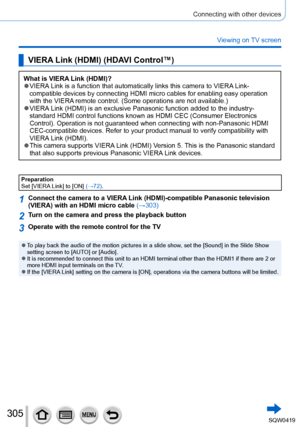 Page 305305
Connecting with other devices
Viewing on TV screen
VIERA Link (HDMI) (HDAVI Control™)
What is VIERA Link (HDMI)? ●VIERA Link is a function that automatically links this camera to VIERA Link-
compatible devices by connecting HDMI micro cables for enabling easy ope\
ration 
with the VIERA remote control. (Some operations are not available.)
 ●VIERA Link (HDMI) is an exclusive Panasonic function added to the industry-\
 
standard HDMI control functions known as HDMI CEC (Consumer Electronics\...