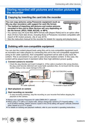 Page 313313
Connecting with other devices
Storing recorded still pictures and motion pictures in 
the recorder
Copying by inserting the card into the recorder
You can copy pictures using Panasonic equipment (such as 
Blu-ray disc recorders) with support for each file format.
 •The method of importing still pictures and motion pictures 
recorded in this unit to other devices will vary depending on 
the file format (JPEG, RA

W, AVCHD, or MP4).
 • You cannot copy 4K burst files (MP4 format) with [Aspect Ratio] set...