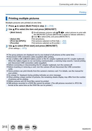 Page 315315
Connecting with other devices
Printing
Printing multiple pictures
Multiple pictures are printed at one time.
1Press  to select [Multi Print] in step 3 (→314)
2Use   to select the item and press [MENU/SET]
 •[Multi Select]:Scroll between pictures with    , select pictures to print with 
the [MENU/SET] (Press [MENU/SET] again to release selection.)
Use  to select [OK], and press [MENU/SET] • [
Select All]: Print all pictures.
 •[Print Set (DPOF)]: Print pictures selected in [Print Set].  (→

253)...