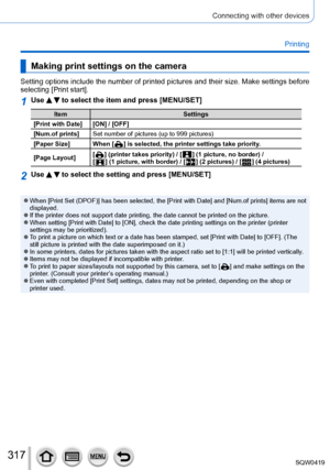 Page 317317
Connecting with other devices
Printing
Making print settings on the camera
Setting options include the number of printed pictures and their size. Make settings before 
selecting [Print start].
1Use   to select the item and press [MENU/SET]
ItemSettings
[Print with Date] [ON] / [OFF]
[Num.of prints] Set number of pictures (up to 999 pictures)
[Paper Size] When [
  ] is selected, the printer settings take priority .
[Page Layout] [
  ] (printer takes priority) / [  ] (1 picture, no border) /  
[  ] (1...