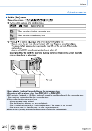 Page 319319
Others
Optional accessories
 ■Set the [Rec] menu
Recording mode: 
Turn on the camera and set the menu
 →  [Rec] → [Conversion]
When you attach the tele conversion lens.
When you attach the close-up lens.
[OFF] —
Press   to select [  ]/[  ], and press [MENU/SET] to set •Do not cover the air vent (shown below) with your finger or any other \
object.
The sound of air passing through may be heard from the air vent. This is\
 not a 
malfunction.
 • Always set to [OFF] when the conversion lens is taken of...