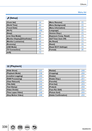 Page 339339
Others
Menu list
 [Setup]
[Clock Set]→34
[World Time] →64
[Travel Date] →65
[Wi-Fi] →299
[Beep] →66
[Live View Mode] →66
[Monitor Display]/[Viewfinder] →67
[Monitor Luminance] →68
[Economy] →69
[USB Mode] →70
[TV Connection] →70
[m/ft] →72[Menu Resume]→72
[Menu Background] →72
[Menu Information] →72
[Language] →72
[Version Disp.] →73
[Exposure Comp. Reset] →73
[Self Timer Auto Off] →73
[No.Reset] →73
[Reset] →74
[Reset Wi-Fi Settings] →74
[Format] →30
 [Playback]
[Slide Show]→237
[Playback Mode]...