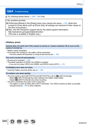Page 340340
Others
Q&A  Troubleshooting
Try checking these items (→340 - 354) first.
If the problem persists,
Performing [Reset] in the [Setup] menu may resolve the issue (→74). (Note that 
except for some items such as [Clock Set], all settings are returned to \
their values at 
the time of purchase.)
Also, see the Panasonic support site for the latest support information.\
 
http://panasonic.jp/support/global/cs/dsc/
(This site is available in English only.)
 ■Battery, power
Camera does not work even if the...