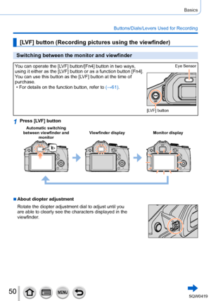 Page 5050
Basics
Buttons/Dials/Levers Used for Recording
[LV F] button (Recording pictures using the viewfinder)
Switching between the monitor and viewfinder
You can operate the [LV F ] button/[Fn4] button in two ways, 
using it either as the [LV F ] button or as a function button [Fn4].
You can use this button as the [LV F ] button at the time of 
purchase.
 • For details on the function button, refer to (→

61).Eye Sensor
[LV F ] button
1Press [LV F ] button
Automatic switching 
between viewfinder and...