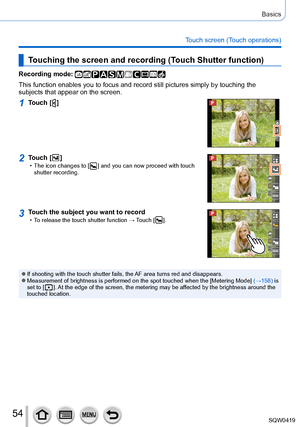 Page 5454
Basics
Touch screen (Touch operations)
Touching the screen and recording (Touch Shutter function)
Recording mode: 
This function enables you to focus and record still pictures simply by t\
ouching the 
subjects that appear on the screen.
1Touch [  ]
2Touch [  ] • The icon changes to [  ] and you can now proceed with touch 
shutter recording.
3Touch the subject you want to record • To release the touch shutter function → Touch [  ].
 ●If shooting with the touch shutter fails, the AF area turns red and...