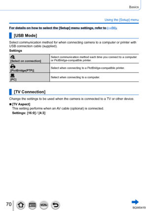 Page 7070
Basics
Using the [Setup] menu
For details on how to select the [Setup] menu settings, refer to (→56).
[USB Mode]
Select communication method for when connecting camera to a computer or \
printer with 
USB connection cable (supplied).
Settings
[Select on connection]Select communication method each time you connect to a computer 
or PictBridge-compatible printer.
[PictBridge(PTP)]
Select when connecting to a PictBridge-compatible printer.
[PC]
Select when connecting to a computer.
[TV Connection]
Change...