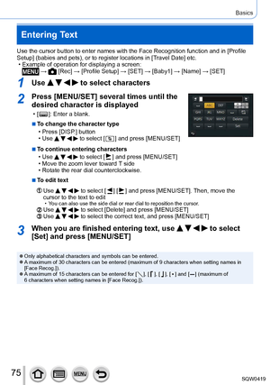 Page 7575
Basics
Entering Text
Use the cursor button to enter names with the Face Recognition function \
and in [Profile 
Setup] (babies and pets), or to register locations in [Travel Date] etc.
 • Example of operation for displaying a screen: →  [Rec] → [Profile Setup ] → [SET] → [ Baby1] → [Name] → [SET]
1Use     to select characters
2Press [MENU/SET] several times until the 
desired character is displayed
 • [  ]: Enter a blank.
 ■To change the character type
 • Press [DISP

.] button
 • Use     to select [...