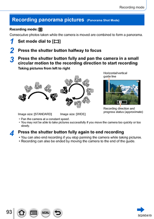 Page 9393
Recording mode
Recording mode: 
Consecutive photos taken while the camera is moved are combined to form \
a panorama.
1Set mode dial to [  ]
2Press the shutter button halfway to focus
3Press the shutter button fully and pan the camera in a small 
circular motion to the recording direction to start recording
Taking pictures from left to right
Horizontal/vertical  
guide line
Recording direction and 
progress status (approximate)
Image size: [STANDARD] Image size: [WIDE]
 • Pan the camera at a constant...