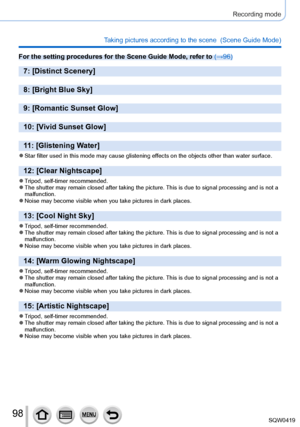 Page 9898
Recording mode
Taking pictures according to the scene  (Scene Guide Mode)
For the setting procedures for the Scene Guide Mode, refer to (→96)
7: [Distinct Scenery]
8: [Bright Blue Sky]
9: [Romantic Sunset Glow]
10: [Vivid Sunset Glow]
11: [Glistening Water]
 ●Star filter used in this mode may cause glistening effects on the objects other than water surface.
12: [Clear Nightscape]
 ●Tripod, self-timer recommended. ●The shutter may remain closed after taking the picture. This is due to signal processing...