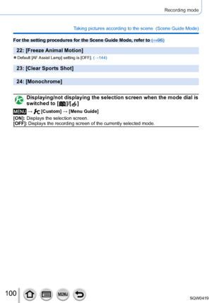 Page 100100
Recording mode
Taking pictures according to the scene  (Scene Guide Mode)
For the setting procedures for the Scene Guide Mode, refer to (→96)
22: [Freeze Animal Motion]
 ●Default [AF Assist  Lamp] setting is [OFF]. (→144)
23: [Clear Sports Shot]
24: [Monochrome]
Displaying/not displaying the selection screen when the mode dial is 
switched to [  ]/[  ]
 →  [Custom] → [Menu Guide]
[ON]:
 

 
Displays the
  selection screen.
[OFF]:
 

 
Displays the recording screen of the currently selected mode....