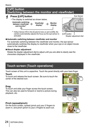 Page 24Basics
SQT0946 (ENG)24
   
[LVF] button 
(Switching between the monitor and viewfinder)
  1 
Press [LVF] button
  • The display is switched as shown below.
 
Automatic switching 
between viewfinder 
and monitor
   Viewfinder 
display   Monitor 
display
 
     If [Eye Sensor AF] in the [Custom] menu is set to [ON], the 
