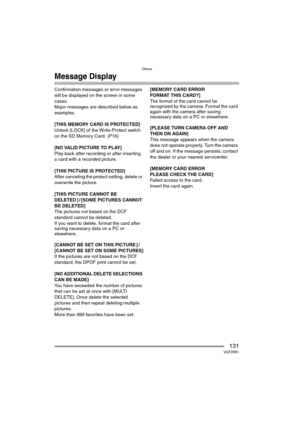 Page 131Others
131VQT0R81
Message Display
Confirmation messages or error messages 
will be displayed on the screen in some 
cases.
Major messages are described below as 
examples.
[THIS MEMORY CARD IS PROTECTED]
Unlock [LOCK] of the Write-Protect switch 
on the SD Memory Card. (P16)
[NO VALID PICTURE TO PLAY]
Play back after recording or after inserting 
a card with a recorded picture.
[THIS PICTURE IS PROTECTED]
After canceling the protect setting, delete or 
overwrite the picture.
[THIS PICTURE CANNOT BE...