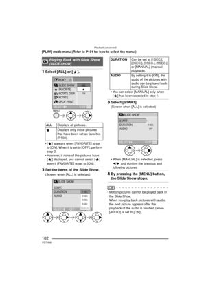 Page 102Playback (advanced)
102VQT0R81
[PLAY] mode menu (Refer to P101 for how to select the menu.)
1Select [ALL] or [ ].
 [ ] appears when [FAVORITE] is set 
to [ON]. When it is set to [OFF], perform 
step 2.
 However, if none of the pictures have 
[ ] displayed, you cannot select [ ] 
even if [FAVORITE] is set to [ON].
2 Set the items of the Slide Show.
(Screen when [ALL] is selected)  You can select [MANUAL] only when 
[ ] has been selected in step 1.
3 Select [START].
(Screen when [ALL] is selected)
...
