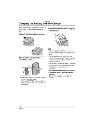Page 12Preparation
12VQT0R81
Charging the Battery with the Charger
When the camera is shipped, the battery is 
not charged. Charge the battery before 
use.
1Attach the battery to the charger.
2Connect the charger to the 
electrical outlet.
 When the [CHARGE] indicator  A lights 
in green, charging starts.
 When the [CHARGE] indicator  A turns 
off (in about 120 minutes), charging is 
completed.
3 Detach the battery after charging 
is completed.
 After charging is completed, be sure to 
disconnect the charger...