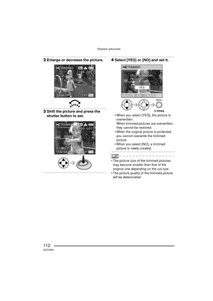 Page 112Playback (advanced)
112VQT0R81
2Enlarge or decrease the picture.
3Shift the picture and press the 
shutter button to set.
4Select [YES] or [NO] and set it.
 When you select [YES], the picture is 
overwritten.
When trimmed pictures are overwritten, 
they cannot be restored.
 When the original picture is protected, 
you cannot overwrite the trimmed 
picture.
 When you select [NO], a trimmed 
picture is newly created.
 The picture size of the trimmed pictures may become smaller than that of the...