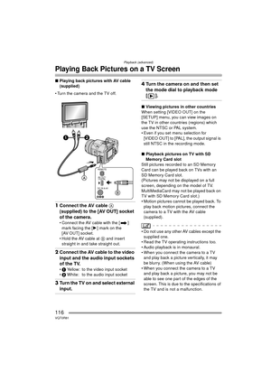 Page 116Playback (advanced)
116VQT0R81
Playing Back Pictures on a TV Screen
∫Playing back pictures with AV cable 
(supplied)
 Turn the camera and the TV off.
1 Connect the AV cable A 
(supplied) to the [AV OUT] socket 
of the camera.
 Connect the AV cable with the [ ] 
mark facing the [ 1] mark on the 
[AV OUT] socket.
 Hold the AV cable at  B and insert 
straight in and take straight out.
2 Connect the AV cable to the video 
input and the audio input sockets 
of the TV.
1 Yellow: to the video input socket
...