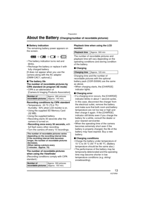Page 13Preparation
13VQT0R81
About the Battery (Charging/number of recordable pictures)
∫Battery indication
The remaining battery power appears on 
the screen. 
 The battery indication turns red and  blinks.
 Recharge the battery or replace it with 
fully charged battery.
[It does not appear when you use the 
camera along with the AC adaptor 
(DMW-CAC1; optional).]
∫ The battery life
The number of recordable pictures by 
CIPA standard (In program AE mode)
 CIPA is an abbreviation of  [Camera & Imaging...