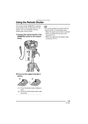 Page 125Connecting to a PC or Printer
125VQT0R81
Using the Remote Shutter
The remote shutter (DMW-RS1; optional) 
works similar to the shutter button on the 
camera. You can avoid jitter (camera 
shake) when using a tripod.
1Connect the remote shutter to the 
[REMOTE] socket on the camera 
firmly.
2Focus on the subject and take a 
picture.
1 : Press the shutter button halfway to 
foc us.
 2 : Press the shutter button fully to take 
the picture.
 You cannot operate the camera with the 
remote shutter in the...