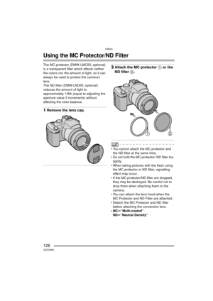 Page 126Others
126VQT0R81
Others
Using the MC Protector/ND Filter
The MC protector (DMW-LMC55; optional) 
is a transparent filter which affects neither 
the colors nor the amount of light, so it can 
always be used to protect the camera’s 
lens.
The ND filter (DMW-LND55; optional) 
reduces the amount of light to 
approximately 1/8th (equal to adjusting the 
aperture value 3 increments) without 
affecting the color balance.
1Remove the lens cap.
2Attach the MC protector  1 or the 
ND filter 2.
 You cannot attach...
