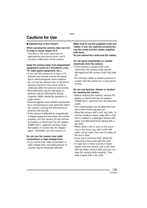 Page 129Others
129VQT0R81
Cautions for Use
∫Optimal Use of the Camera
When carrying the camera, take care not 
to drop or cause impact to it.
 The lens or the outer case may be  destroyed by the strong shock, and it 
causes a malfunction of the camera.
Keep the camera away from magnetised 
equipment (such as a microwave oven, 
TV, video game equipment, etc.).
 If you use the camera on or near a TV,  pictures and sounds may be disrupted 
due to electromagnetic wave radiation.
 Do not use the camera near a cell...