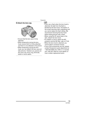 Page 19Preparation
19VQT0R81
2Attach the lens cap.
 Ensure that the lens cap is firmly 
attached.
 When temporarily storing the lens  hood, ensure that it is firmly attached 
and that it is not reflected in the picture.
 When temporarily storing the lens  hood, you can detach the lens cap and 
take pictures. However you cannot use 
the zoom ring, focus ring, [FOCUS] 
button or focus switch.
 If you use a flash when the lens hood is attached, the light from the flash is 
blocked by the lens hood. The bottom...