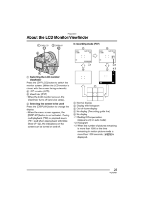 Page 25Preparation
25VQT0R81
About the LCD Monitor/Viewfinder
1Switching the LCD monitor/
Viewfinder
Press the [EVF/LCD] button to switch the 
monitor screen. (When the LCD monitor is 
closed with the screen facing outwards)
A LCD monitor (LCD)
B Viewfinder (EVF)
 When the LCD monitor turns on, the 
Viewfinder turns off (and vice versa).
2 Selecting the screen to be used
Press the [DISPLAY] button to change the 
display.
 When the menu screen appears, the  [DISPLAY] button is not activated. During 
multi...